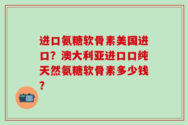 进口氨糖软骨素美国进口？澳大利亚进口口纯天然氨糖软骨素多少钱？-第1张图片-氨糖科普网