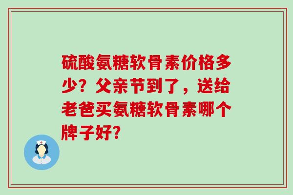 硫酸氨糖软骨素价格多少？父亲节到了，送给老爸买氨糖软骨素哪个牌子好？-第1张图片-氨糖科普网