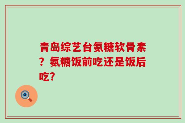 青岛综艺台氨糖软骨素?氨糖饭前吃还是饭后吃?-第1张图片-氨糖科普网 青岛综艺台氨糖软骨素?氨糖饭前吃还是饭后吃?-第1张图片-氨糖科普网