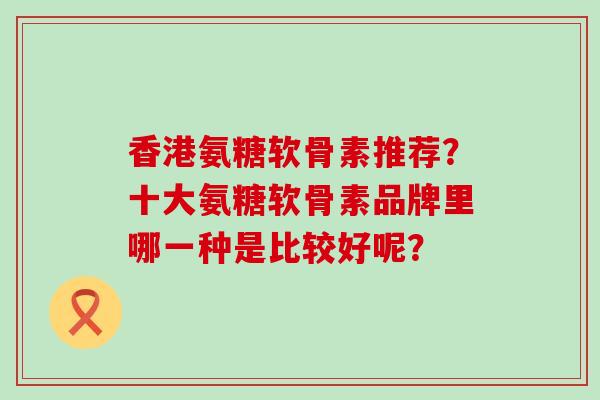 香港氨糖软骨素推荐？十大氨糖软骨素品牌里哪一种是比较好呢？-第1张图片-氨糖科普网