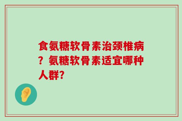 食氨糖软骨素治颈椎病？氨糖软骨素适宜哪种人群？-第1张图片-氨糖科普网