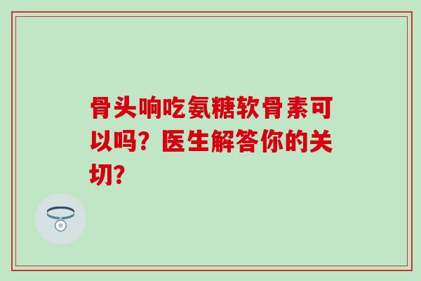 骨头响吃氨糖软骨素可以吗?医生解答你的关切?-第1张图片-氨糖科普网 骨头响吃氨糖软骨素可以吗?医生解答你的关切?-第1张图片-氨糖科普网