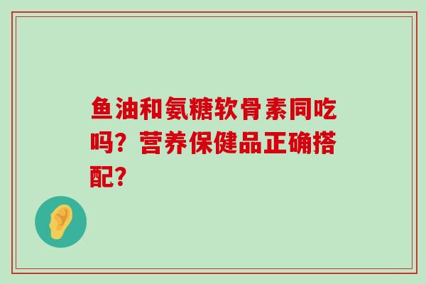 鱼油和氨糖软骨素同吃吗?营养保健品正确搭配?-第1张图片-氨糖科普网 鱼油和氨糖软骨素同吃吗?营养保健品正确搭配?-第1张图片-氨糖科普网