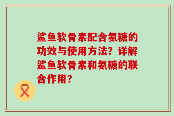 鲨鱼软骨素配合氨糖的功效与使用方法？详解鲨鱼软骨素和氨糖的联合作用？-第1张图片-氨糖科普网