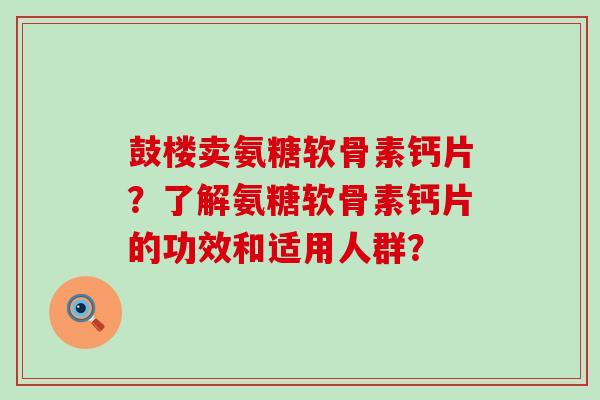 鼓楼卖氨糖软骨素钙片？了解氨糖软骨素钙片的功效和适用人群？-第1张图片-氨糖科普网