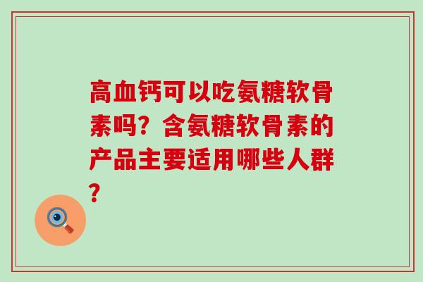 高血钙可以吃氨糖软骨素吗？含氨糖软骨素的产品主要适用哪些人群？-第1张图片-氨糖科普网