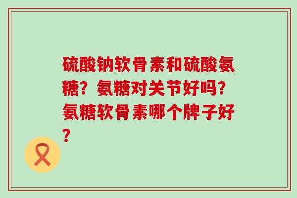 硫酸钠软骨素和硫酸氨糖？氨糖对关节好吗？氨糖软骨素哪个牌子好？-第1张图片-氨糖科普网