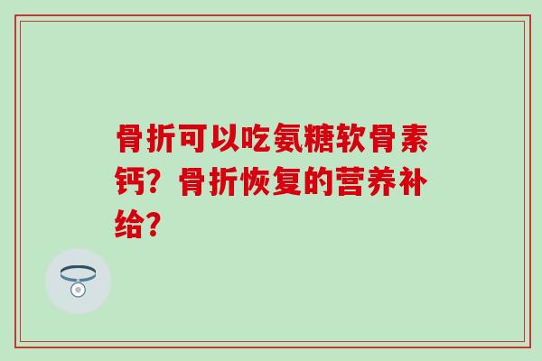 骨折可以吃氨糖软骨素钙?骨折恢复的营养补给?-第1张图片-氨糖科普网 骨折可以吃氨糖软骨素钙?骨折恢复的营养补给?-第1张图片-氨糖科普网