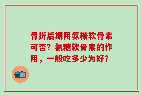 骨折后期用氨糖软骨素可否？氨糖软骨素的作用，一般吃多少为好？-第1张图片-氨糖科普网