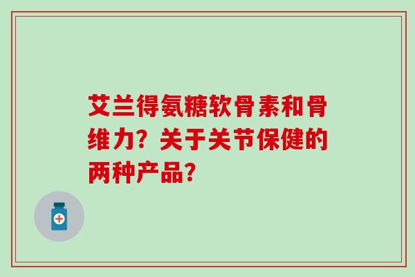 艾兰得氨糖软骨素和骨维力？关于关节保健的两种产品？-第1张图片-氨糖科普网