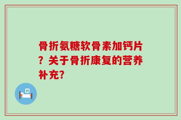骨折氨糖软骨素加钙片？关于骨折康复的营养补充？-第1张图片-氨糖科普网