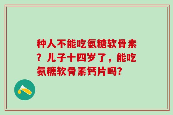 种人不能吃氨糖软骨素?儿子十四岁了,能吃氨糖软骨素钙片吗?-第1张图片-氨糖科普网 种人不能吃氨糖软骨素?儿子十四岁了,能吃氨糖软骨素钙片吗?-第1张图片-氨糖科普网