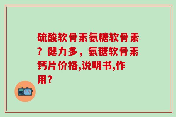 硫酸软骨素氨糖软骨素?健力多,氨糖软骨素钙片价格,说明书,作用?-第1张图片-氨糖科普网 硫酸软骨素氨糖软骨素?健力多,氨糖软骨素钙片价格,说明书,作用?-第1张图片-氨糖科普网