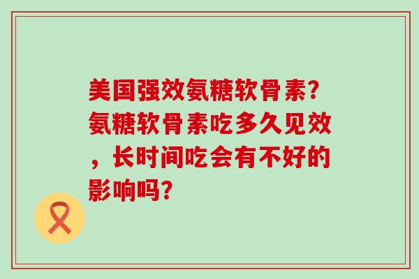 美国强效氨糖软骨素?氨糖软骨素吃多久见效,长时间吃会有不好的影响吗?-第1张图片-氨糖科普网 美国强效氨糖软骨素?氨糖软骨素吃多久见效,长时间吃会有不好的影响吗?-第1张图片-氨糖科普网