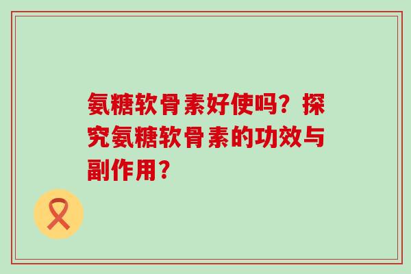 氨糖软骨素好使吗？探究氨糖软骨素的功效与副作用？-第1张图片-氨糖科普网