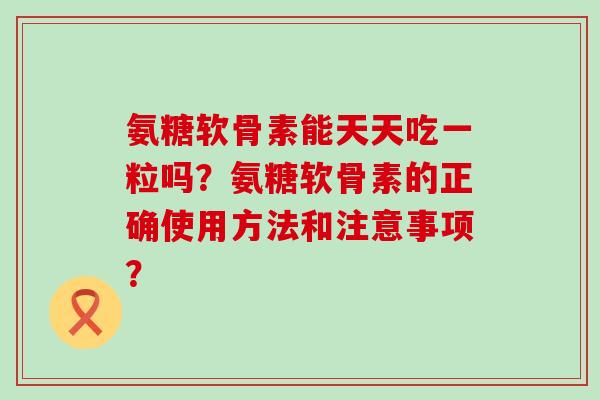 氨糖软骨素能天天吃一粒吗？氨糖软骨素的正确使用方法和注意事项？-第1张图片-氨糖科普网