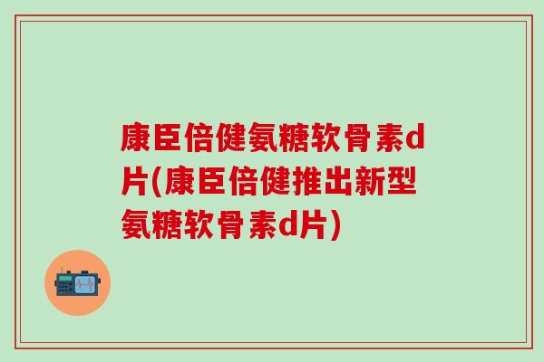 康臣倍健氨糖软骨素d片(康臣倍健推出新型氨糖软骨素d片)-第1张图片-氨糖科普网 康臣倍健氨糖软骨素d片(康臣倍健推出新型氨糖软骨素d片)-第1张图片-氨糖科普网