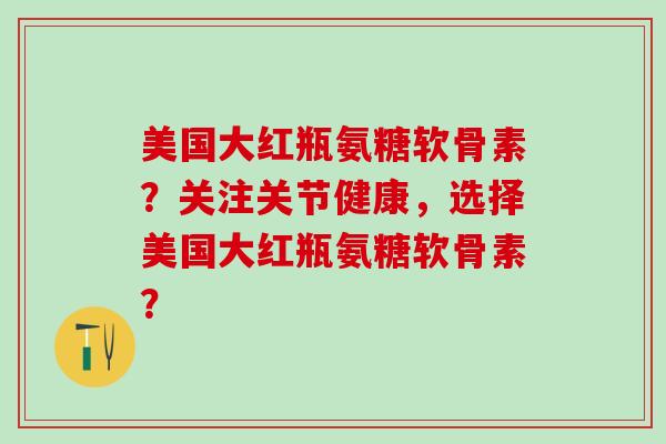 美国大红瓶氨糖软骨素？关注关节健康，选择美国大红瓶氨糖软骨素？-第1张图片-氨糖科普网