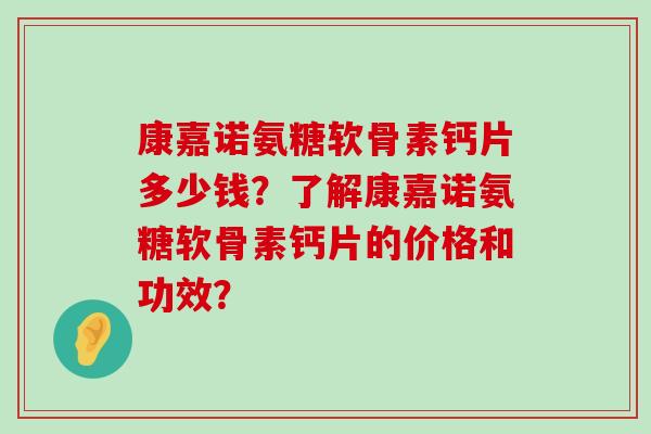 康嘉诺氨糖软骨素钙片多少钱？了解康嘉诺氨糖软骨素钙片的价格和功效？-第1张图片-氨糖科普网