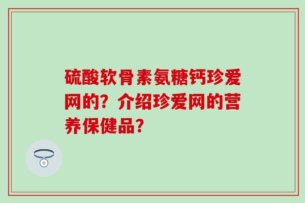 硫酸软骨素氨糖钙珍爱网的?介绍珍爱网的营养保健品?-第1张图片-氨糖科普网 硫酸软骨素氨糖钙珍爱网的?介绍珍爱网的营养保健品?-第1张图片-氨糖科普网
