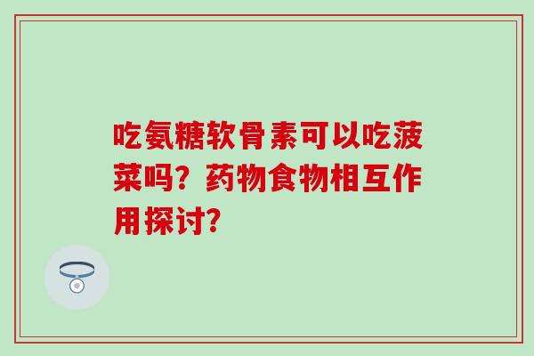 吃氨糖软骨素可以吃菠菜吗？药物食物相互作用探讨？-第1张图片-氨糖科普网