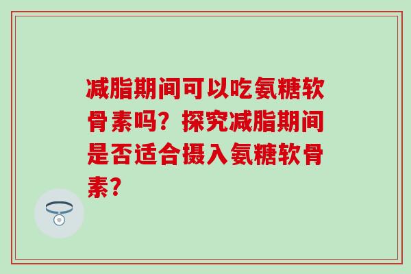 减脂期间可以吃氨糖软骨素吗?探究减脂期间是否适合摄入氨糖软骨素?-第1张图片-氨糖科普网 减脂期间可以吃氨糖软骨素吗?探究减脂期间是否适合摄入氨糖软骨素?-第1张图片-氨糖科普网