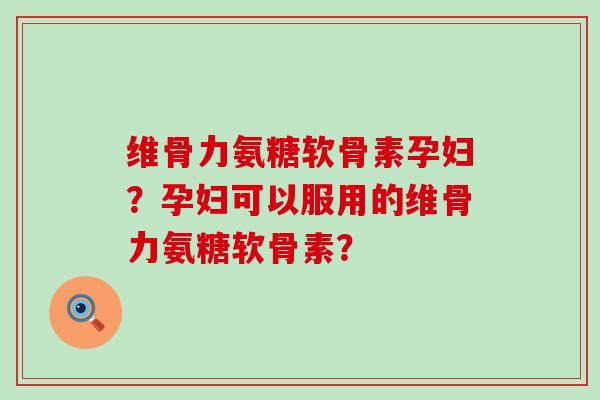 维骨力氨糖软骨素孕妇？孕妇可以服用的维骨力氨糖软骨素？-第1张图片-氨糖科普网