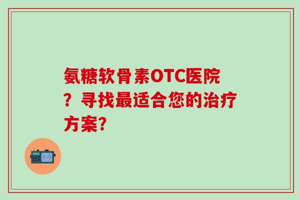 氨糖软骨素OTC医院?寻找最适合您的治疗方案?-第1张图片-氨糖科普网 氨糖软骨素OTC医院?寻找最适合您的治疗方案?-第1张图片-氨糖科普网