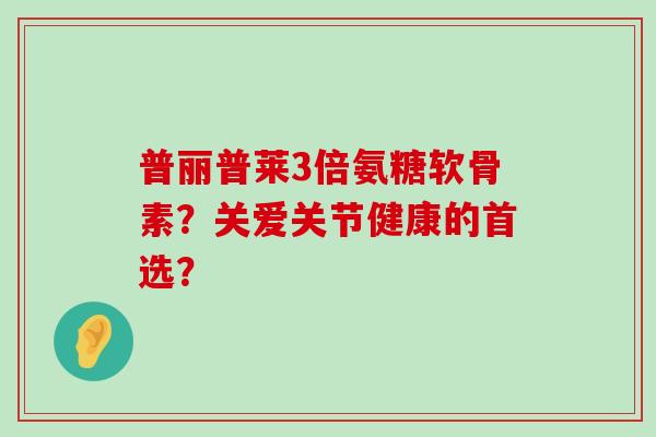 普丽普莱3倍氨糖软骨素?关爱关节健康的首选?-第1张图片-氨糖科普网 普丽普莱3倍氨糖软骨素?关爱关节健康的首选?-第1张图片-氨糖科普网