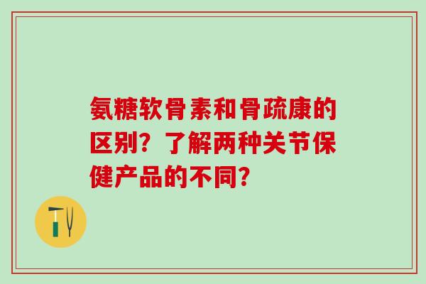 氨糖软骨素和骨疏康的区别？了解两种关节保健产品的不同？-第1张图片-氨糖科普网