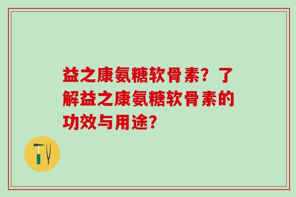 益之康氨糖软骨素?了解益之康氨糖软骨素的功效与用途?-第1张图片-氨糖科普网 益之康氨糖软骨素?了解益之康氨糖软骨素的功效与用途?-第1张图片-氨糖科普网