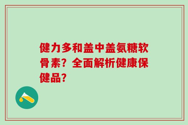 健力多和盖中盖氨糖软骨素?全面解析健康保健品?-第1张图片-氨糖科普网 健力多和盖中盖氨糖软骨素?全面解析健康保健品?-第1张图片-氨糖科普网