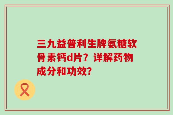 三九益普利生牌氨糖软骨素钙d片？详解药物成分和功效？-第1张图片-氨糖科普网