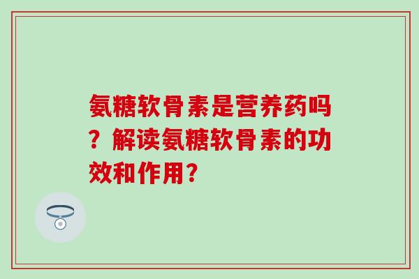 氨糖软骨素是营养药吗？解读氨糖软骨素的功效和作用？-第1张图片-氨糖科普网