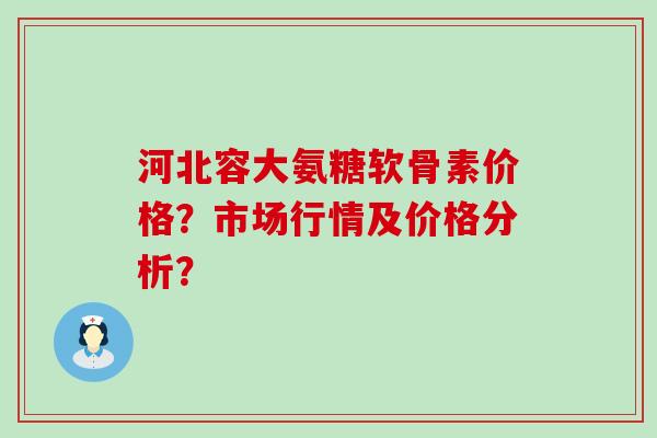 河北容大氨糖软骨素价格?市场行情及价格分析?-第1张图片-氨糖科普网 河北容大氨糖软骨素价格?市场行情及价格分析?-第1张图片-氨糖科普网