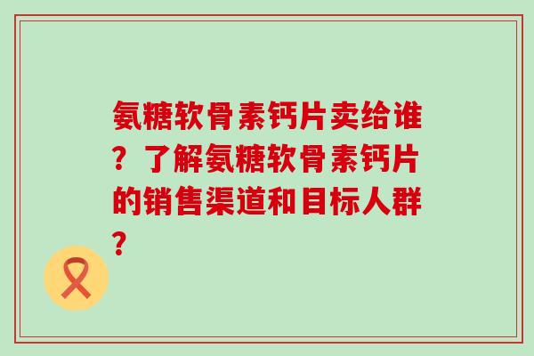 氨糖软骨素钙片卖给谁？了解氨糖软骨素钙片的销售渠道和目标人群？-第1张图片-氨糖科普网