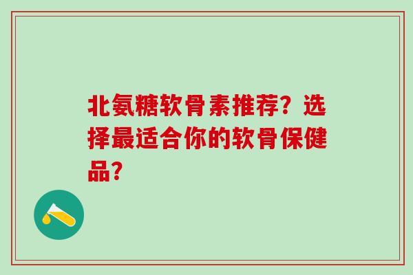 北氨糖软骨素推荐?选择最适合你的软骨保健品?-第1张图片-氨糖科普网 北氨糖软骨素推荐?选择最适合你的软骨保健品?-第1张图片-氨糖科普网