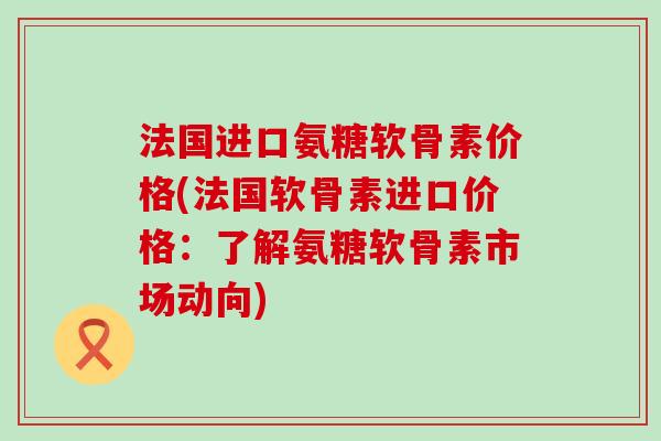 法国进口氨糖软骨素价格(法国软骨素进口价格：了解氨糖软骨素市场动向)-第1张图片-氨糖科普网
