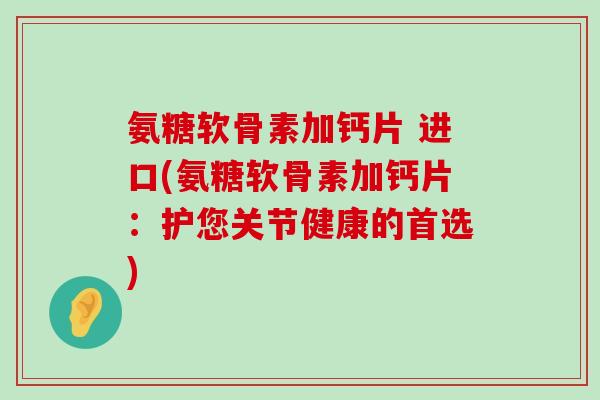 氨糖软骨素加钙片 进口(氨糖软骨素加钙片:护您关节健康的首选)-第1张图片-氨糖科普网 氨糖软骨素加钙片 进口(氨糖软骨素加钙片:护您关节健康的首选)-第1张图片-氨糖科普网