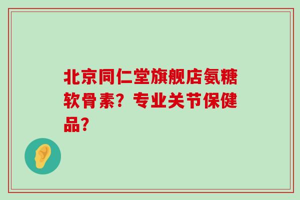 北京同仁堂旗舰店氨糖软骨素？专业关节保健品？-第1张图片-氨糖科普网