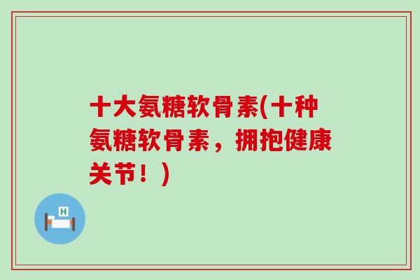十大氨糖软骨素(十种氨糖软骨素，拥抱健康关节！)-第1张图片-氨糖科普网