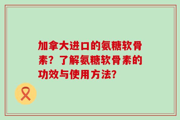 加拿大进口的氨糖软骨素?了解氨糖软骨素的功效与使用方法?-第1张图片-氨糖科普网 加拿大进口的氨糖软骨素?了解氨糖软骨素的功效与使用方法?-第1张图片-氨糖科普网