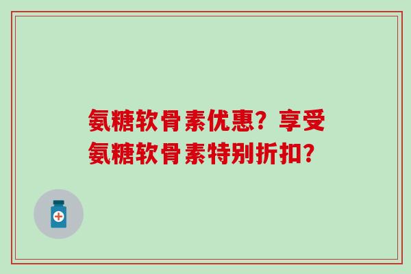 氨糖软骨素优惠?享受氨糖软骨素特别折扣?-第1张图片-氨糖科普网 氨糖软骨素优惠?享受氨糖软骨素特别折扣?-第1张图片-氨糖科普网