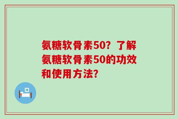 氨糖软骨素50？了解氨糖软骨素50的功效和使用方法？-第1张图片-氨糖科普网
