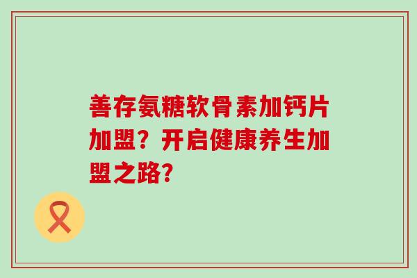 善存氨糖软骨素加钙片加盟?开启健康养生加盟之路?-第1张图片-氨糖科普网 善存氨糖软骨素加钙片加盟?开启健康养生加盟之路?-第1张图片-氨糖科普网