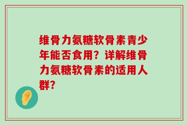 维骨力氨糖软骨素青少年能否食用？详解维骨力氨糖软骨素的适用人群？-第1张图片-氨糖科普网