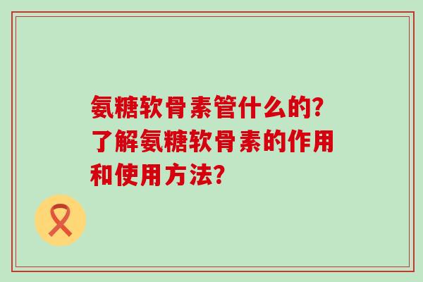 氨糖软骨素管什么的？了解氨糖软骨素的作用和使用方法？-第1张图片-氨糖科普网
