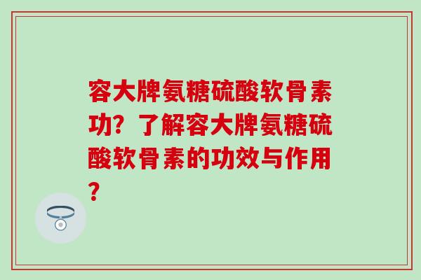 容大牌氨糖硫酸软骨素功？了解容大牌氨糖硫酸软骨素的功效与作用？-第1张图片-氨糖科普网