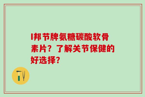 I邦节牌氨糖碳酸软骨素片？了解关节保健的好选择？-第1张图片-氨糖科普网