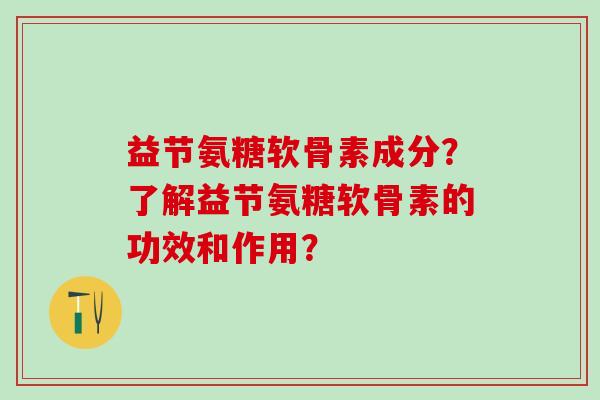 益节氨糖软骨素成分?了解益节氨糖软骨素的功效和作用?-第1张图片-氨糖科普网 益节氨糖软骨素成分?了解益节氨糖软骨素的功效和作用?-第1张图片-氨糖科普网